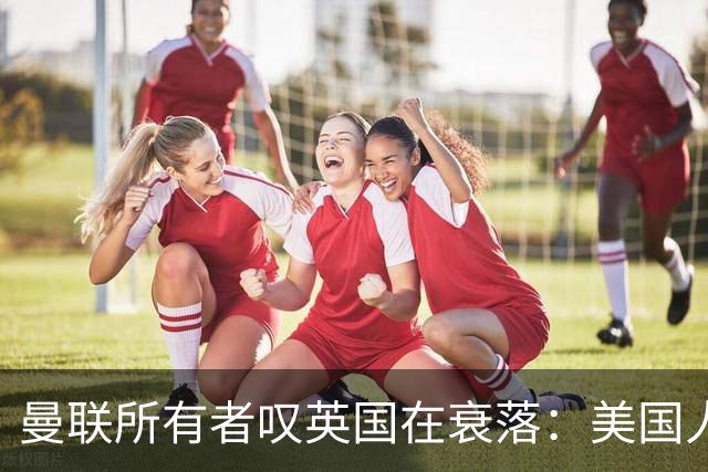 曼联所有者叹英国在衰落：美国人为创造财富者鼓掌，英国人却眼红